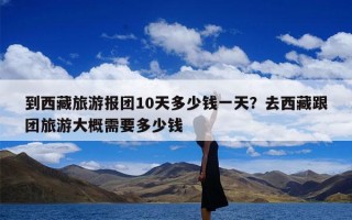 到西藏旅游报团10天多少钱一天？去西藏跟团旅游大概需要多少钱