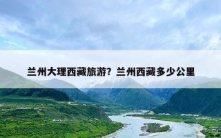 兰州大理西藏旅游？兰州西藏多少公里