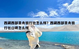 西藏西部圣舟旅行社怎么样？西藏西部圣舟旅行社口碑怎么样