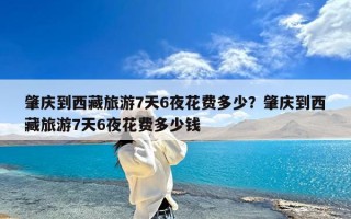 肇庆到西藏旅游7天6夜花费多少？肇庆到西藏旅游7天6夜花费多少钱