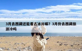 3月去西藏还能看古冰川嘛？3月份去西藏旅游冷吗