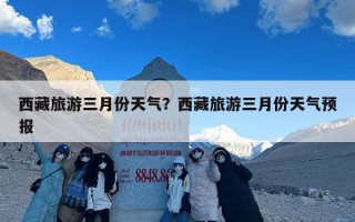 西藏旅游三月份天气？西藏旅游三月份天气预报