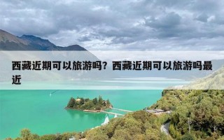 西藏近期可以旅游吗？西藏近期可以旅游吗最近