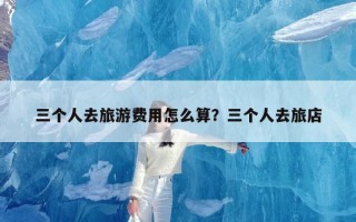 三个人去旅游费用怎么算？三个人去旅店