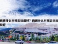 西藏什么时候去玩最好？西藏什么时候去玩比较好
