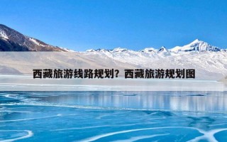 西藏旅游线路规划？西藏旅游规划图