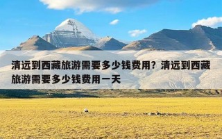 清远到西藏旅游需要多少钱费用？清远到西藏旅游需要多少钱费用一天