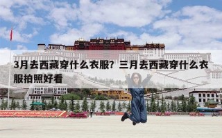 3月去西藏穿什么衣服？三月去西藏穿什么衣服拍照好看