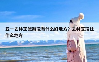 五一去林芝旅游玩有什么好地方？去林芝玩住什么地方