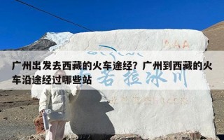广州出发去西藏的火车途经？广州到西藏的火车沿途经过哪些站
