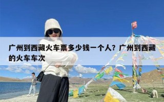 广州到西藏火车票多少钱一个人？广州到西藏的火车车次