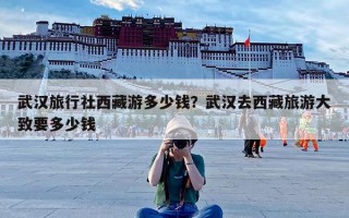 武汉旅行社西藏游多少钱？武汉去西藏旅游大致要多少钱