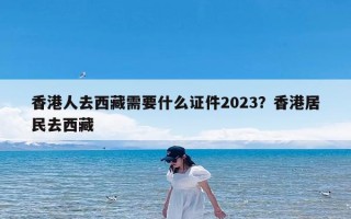 香港人去西藏需要什么证件2023？香港居民去西藏