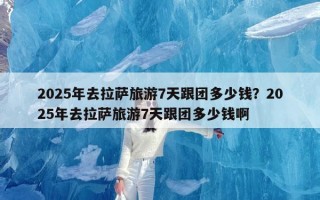 2025年去拉萨旅游7天跟团多少钱？2025年去拉萨旅游7天跟团多少钱啊