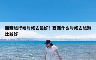 西藏旅行啥时候去最好？西藏什么时候去旅游比较好