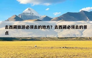 去西藏旅游必须去的地方？去西藏必须去的景点