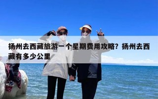 扬州去西藏旅游一个星期费用攻略？扬州去西藏有多少公里