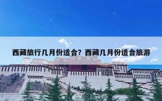 西藏旅行几月份适合？西藏几月份适合旅游