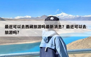 最近可以去西藏旅游吗最新消息？最近可以去旅游吗?