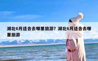 湖北6月适合去哪里旅游？湖北6月适合去哪里旅游