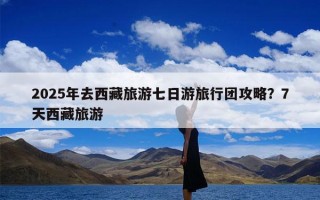 2025年去西藏旅游七日游旅行团攻略？7天西藏旅游