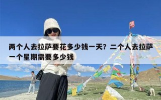 两个人去拉萨要花多少钱一天？二个人去拉萨一个星期需要多少钱