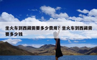 坐火车到西藏需要多少费用？坐火车到西藏需要多少钱