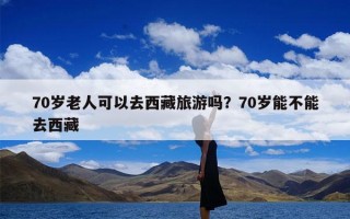 70岁老人可以去西藏旅游吗？70岁能不能去西藏