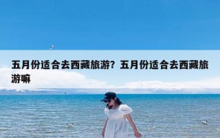 五月份适合去西藏旅游？五月份适合去西藏旅游嘛