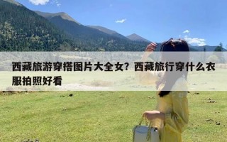 西藏旅游穿搭图片大全女？西藏旅行穿什么衣服拍照好看