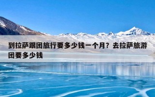 到拉萨跟团旅行要多少钱一个月？去拉萨旅游团要多少钱