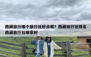 西藏旅行哪个旅行社好点呢？西藏旅行社排名西藏旅行社哪家好