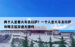 两个人坐着火车去拉萨？一个人坐火车去拉萨攻略之后交通方便吗