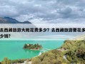去西藏旅游大概花费多少？去西藏旅游要花多少钱?