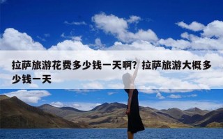 拉萨旅游花费多少钱一天啊？拉萨旅游大概多少钱一天