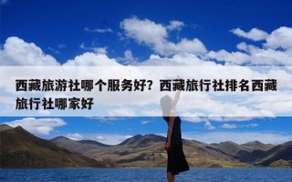 西藏旅游社哪个服务好？西藏旅行社排名西藏旅行社哪家好