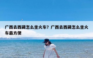 广西去西藏怎么坐火车？广西去西藏怎么坐火车最方便
