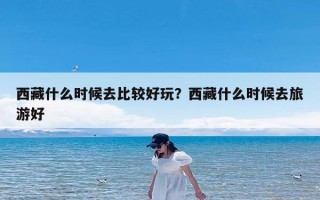 西藏什么时候去比较好玩？西藏什么时候去旅游好