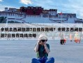 余姚去西藏旅游7日推荐路线？余姚去西藏旅游7日推荐路线攻略