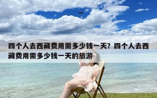 四个人去西藏费用需多少钱一天？四个人去西藏费用需多少钱一天的旅游