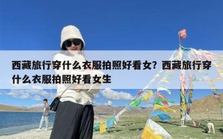 西藏旅行穿什么衣服拍照好看女？西藏旅行穿什么衣服拍照好看女生