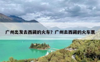 广州出发去西藏的火车？广州去西藏的火车票