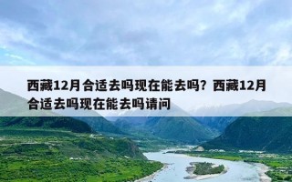 西藏12月合适去吗现在能去吗？西藏12月合适去吗现在能去吗请问