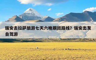 瑞安去拉萨旅游七天六晚跟团路线？瑞安出发自驾游