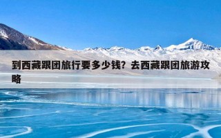 到西藏跟团旅行要多少钱？去西藏跟团旅游攻略