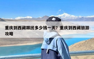 重庆到西藏跟团多少钱一天？重庆到西藏旅游攻略