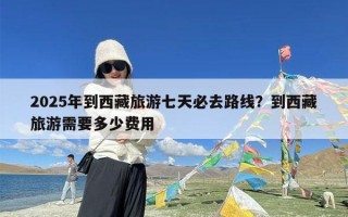 2025年到西藏旅游七天必去路线？到西藏旅游需要多少费用