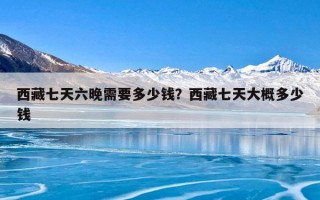 西藏七天六晚需要多少钱？西藏七天大概多少钱