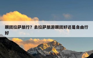 跟团拉萨旅行？去拉萨旅游跟团好还是自由行好