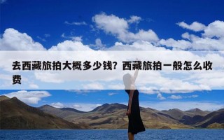 去西藏旅拍大概多少钱？西藏旅拍一般怎么收费